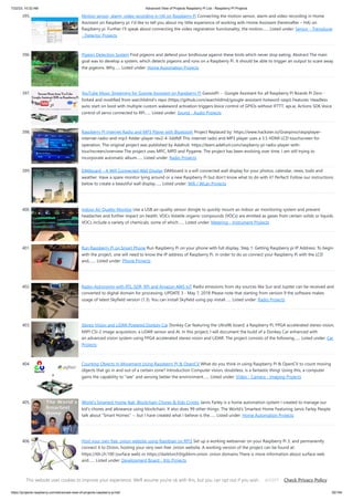 7/22/23, 10:32 AM Advanced View of Projects Raspberry Pi List - Raspberry PI Projects
https://projects-raspberry.com/advanced-view-of-projects-raspberry-pi-list/ 35/184
395. Motion sensor, alarm, video recording in HA on Raspberry Pi Connecting the motion sensor, alarm and video recording in Home
Assistant on Raspberry pi. I’d like to tell you about my little experience of working with Home Assistant (hereinafter – HA) on
Raspberry pi. Further I’ll speak about connecting the video registration functionality, the motion…... Listed under: Sensor - Transducer
- Detector Projects
396. Pigeon Detection System Find pigeons and defend your birdhouse against these birds which never stop eating. Abstract The main
goal was to develop a system, which detects pigeons and runs on a Raspberry Pi. It should be able to trigger an output to scare away
the pigeons. Why…... Listed under: Home Automation Projects
397. YouTube Music Streaming for Google Assistant on Raspberry Pi GassistPi -- Google Assistant for all Raspberry Pi Boards Pi Zero -
forked and modified from warchildmd's repo (https://github.com/warchildmd/google-assistant-hotword-raspi) Features: Headless
auto start on boot with multiple custom wakeword activation triggers.Voice control of GPIOs without IFTTT, api.ai, Actions SDK.Voice
control of servo connected to RPi…... Listed under: Sound - Audio Projects
398. Raspberry Pi Internet Radio and MP3 Player with Bluetooth Project Replaced by: https://www.hackster.io/Granpino/raspiplayer-
internet-radio-and-mp3-folder-player-rev2-4-3ddfdf This internet radio and MP3 player uses a 3.5 HDMI LCD touchscreen for
operation. The original project was published by Adafruit. https://learn.adafruit.com/raspberry-pi-radio-player-with-
touchscreen/overview The project uses MPC, MPD and Pygame. The project has been evolving over time. I am still trying to
incorporate automatic album…... Listed under: Radio Projects
399. DAKboard – A Wifi Connected Wall Display DAKboard is a wifi connected wall display for your photos, calendar, news, todo and
weather. Have a spare monitor lying around or a new Raspberry Pi but don’t know what to do with it? Perfect! Follow our instructions
below to create a beautiful wall display…... Listed under: Wifi / WLan Projects
400. Indoor Air Quality Monitor Use a USB air-quality sensor dongle to quickly mount an indoor air monitoring system and prevent
headaches and further impact on health. VOCs Volatile organic compounds (VOCs) are emitted as gases from certain solids or liquids.
VOCs include a variety of chemicals, some of which…... Listed under: Metering - Instrument Projects
401. Run Raspberry Pi on Smart Phone Run Raspberry Pi on your phone with full display. Step 1: Getting Raspberry pi IP Address: To begin
with the project, one will need to know the IP address of Raspberry Pi. In order to do so connect your Raspberry Pi with the LCD
and,…... Listed under: Phone Projects
402. Radio-Astronomy with RTL-SDR, RPi and Amazon AWS IoT Radio emissions from sky sources like Sun and Jupiter can be received and
converted to digital domain for processing. UPDATE 3 - May 7, 2018 Please note that starting from version 9 the software makes
usage of latest Skyfield version (1.3). You can install Skyfield using pip install…... Listed under: Radio Projects
403. Stereo Vision and LiDAR Powered Donkey Car Donkey Car featuring the Ultra96 board, a Raspberry Pi, FPGA accelerated stereo vision,
MIPI CSI-2 image acquisition, a LiDAR sensor and AI. In this project, I will document the build of a Donkey Car enhanced with
an advanced vision system using FPGA accelerated stereo vision and LiDAR. The project consists of the following…... Listed under: Car
Projects
404. Counting Objects In Movement Using Raspberry PI & OpenCV What do you think in using Raspberry Pi & OpenCV to count moving
objects that go in and out of a certain zone? Introduction Computer vision, doubtless, is a fantastic thing! Using this, a computer
gains the capability to "see" and sensing better the environment…... Listed under: Video - Camera - Imaging Projects
405. World's Smartest Home feat. Blockchain Chores & Kids Crypto Jarvis Farley is a home automation system I created to manage our
kid's chores and allowance using blockchain. It also does 99 other things. The World's Smartest Home Featuring Jarvis Farley People
talk about "Smart Homes" -- but I have created what I believe is the…... Listed under: Home Automation Projects
406. Host your own free .onion website using Raspbian on RPi3 Set up a working webserver on your Raspberry Pi 3, and permanently
connect it to Onion, hosting your very own free .onion website. A working version of the project can be found at:
https://t0r.ch:100 (surface web) or https://darktorch5lgddvm.onion .onion domains There is more information about surface web
and…... Listed under: Development Board - Kits Projects
This website uses cookies to improve your experience. We'll assume you're ok with this, but you can opt out if you wish. Check Privacy Policy
ACCEPT
 