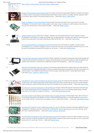 7/22/23, 10:32 AM Advanced View of Projects Raspberry Pi List - Raspberry PI Projects
https://projects-raspberry.com/advanced-view-of-projects-raspberry-pi-list/ 61/184
Video - Camera - Imaging Projects, Wifi / WLan Projects, Wireless projects
706. Raspberry Pi Zero Helmet Impact Force Monitor How much impact can the human body handle? Whether it’s football, rock climbing,
or a bicycle accident, knowing when to seek immediate medical attention after a collision is incredibly important, especially if there
are no obvious signs of trauma. This tutorial will teach you how…... Listed under: Security - Safety Projects
707. Setting up a Raspberry Pi 3 as an Access Point Introduction Note: This tutorial was based on instructions found on this blog.
The Raspberry Pi 3 comes with a built-in wireless adapter, which makes it easy to configure it as a WiFi hotspot to share Internet or
host your own internal web site. The first part of this guide…... Listed under: Wireless projects
708. Headless Raspberry Pi Setup Introduction A “headless” computer is one that operates without a monitor, keyboard, or mouse.
The Raspberry Pi works great as an inexpensive computer that can help people learn to program and create fun, interesting projects
(without many repercussions if you break something–just reflash the SD card!). The…... Listed under: Other Projects
709. How to Use Remote Desktop on the Raspberry Pi with VNC Introduction If you like the idea of a headless computer setup for
your Raspberry Pi (i.e. one without a keyboard, mouse, or monitor) but want access to the full graphical desktop, then you’re in luck!
By using a Virtual Network Computing (VNC) program, you can access a…... Listed under: Wireless projects
710. Python GUI Guide: Introduction to Tkinter Introduction Python is generally more popular as a sequential programming language that
is called from the command line interface (CLI). However, several frameworks exist that offer the ability to create slick graphical user
interfaces (GUI) with Python. Combined with a single board computer, like the Raspberry…... Listed under: Other Projects
711. Using the A111 Pulsed Radar Sensor with a Raspberry Pi Introduction Experimental Products: SparkX products are rapidly produced
to bring you the most cutting edge technology as it becomes available. These products are tested but come with no guarantees. Live
technical support is not available for SparkX products. Does your project require high-precision, cutting-edge distance, speed,…...
Listed under: Sensor - Transducer - Detector Projects
712. Using Wemos D1 mini to control a brushless motor with ESC and servo signals I’ve recently become interested in making “machines”
of various sorts. I was sorting through some of my RC (radio control) plane “stash” the other day and came across various brushless
motors and electronic speed controllers (ESC) like these. In RC, Brushless ESCs are usually connected…... Listed under: Motor Projects
713. Run a K40 Laser Cutter from Your Raspberry Pi with K40 Whisperer I bought a Chinese K40-style laser cutter about three weeks ago
and I’ve been spending quite a bit of time playing with it learning how best to use it. It’s an eminently hackable design, and while
mine could cut 3mm acrylic OK ‘straight out of the box’,…... Listed under: CNC Machines Projects
714. How to tap a thread in acrylic Perspex, Lucite, Plexiglass using your cordless drill driver I recently bought a laser cutter (running on a
Pi) and started working with acrylic (Perspex). I’ve sawn, routed and drilled Perspex before. It machines beautifully as long as you’re
not too ‘greedy’ with your cuts (and if you’re too greedy, it cracks). In exploring the material,…... Listed under: CNC Machines Projects
715. New Raspberry Pi model 3B+ 1.4 GHz, 330Mbit Ethernet, 802.11ac, PoE It’s Pi day (if you do dates in the illogical MM/DD/YY format)
so Raspberry Pi is releasing a new version of the Pi 3B. It’s called the 3B+, which is logical because it has more to offer than the 3B
and is also in keeping with previous…... Listed under: Internet - Ethernet - LAN Projects
716. How Much Power Does Raspberry Pi 3B+ Use? Power Measurements Since the original Pi came out I’ve been interested in how much
power it consumes. It’s become something of a launch week tradition to publish a new chart and some data. So much so that several
people ask for it on launch day. This time…... Listed under: Battery Projects
717. Octopod: Smart IoT Home/Industry Automation Project Octopod, a uniquely shaped full automation system that allows you to monitor your industry and keep
security with AI and smart RFID locks. Things used in this project Hardware components Arduino UNO & Genuino UNO Anduino Arduino MKR WiFi 1010 Either
This website uses cookies to improve your experience. We'll assume you're ok with this, but you can opt out if you wish. Check Privacy Policy
ACCEPT
 