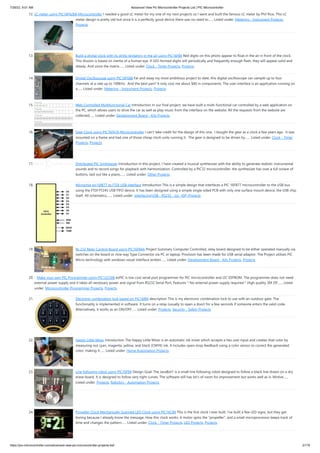 7/26/22, 9:51 AM Advanced View Pic Microcontroller Projects List | PIC Microcontroller
https://pic-microcontroller.com/advanced-view-pic-microcontroller-projects-list/ 2/179
12. LC meter using PIC16F628A Microcontroller
I needed a good LC meter for my one of my next projects so I went and built the famous LC meter by Phil Rice. This LC
meter design is pretty old but since it is a perfectly good device there was no need to…... Listed under: Metering - Instrument Projects,
Projects
13. Build a digital clock with its digits levitating in the air using PIC16F84
Red digits on this photo appear to float in the air in front of the clock.
This illusion is based on inertia of a human eye. If LED-formed digits will periodically and frequently enough flash, they will appear solid and
steady. And since the matrix…... Listed under: Clock - Timer Projects, Projects
14. Digital Oscilloscope using PIC16F688
Far and away my most ambitious project to date, this digital oscilloscope can sample up to four
channels at a rate up to 100kHz.  And the best part? It only cost me about $40 in components. The user interface is an application running on
a…... Listed under: Metering - Instrument Projects, Projects
15. Web Controlled Multifunctional Car
Introduction In our final project, we have built a multi-functional car controlled by a web application on
the PC, which allows users to drive the car as well as play music from the interface on the website. All the requests from the website are
collected…... Listed under: Development Board - Kits Projects
16. Gear Clock using PIC16F676 Microcontroller
I can't take credit for the design of this one.  I bought the gear as a clock a few years ago.  It was
mounted on a frame and had one of those cheap clock units running it.  The gear is designed to be driven by…... Listed under: Clock - Timer
Projects, Projects
17. Distributed PIC Synthesizer
Introduction In this project, I have created a musical synthesizer with the ability to generate realistic instrumental
sounds and to record songs for playback with harmonization. Controlled by a PIC32 microcontroller, the synthesizer has over a full octave of
buttons, laid out like a piano,…... Listed under: Other Projects
18. Microchip pic16f877 to FTDI USB interface
Introduction This is a simple design that interfaces a PIC 16F877 microcontroller to the USB bus
using the FTDI FT245 USB FIFO device. It has been designed using a simple single sided PCB with only one surface mount device, the USB chip
itself. All schematics,…... Listed under: Interfacing(USB - RS232 - I2c -ISP) Projects
19. Rs 232 Relay Control Board using PIC16F84A
Project Summary Computer Controlled, relay board designed to be either operated manually via
switches on the board or nine way Type Connector via PC or laptop. Provision has been made for USB serial adaptor. The Project utilises PIC
Micro technology with windows visual interface written…... Listed under: Development Board - Kits Projects, Projects
20. Make your own PIC Programmer using PIC12C508
ezPIC is low cost serial port programmer for PIC microcontroller and I2C EEPROM. The programmer does not need
external power supply and it takes all necessary power and signal from RS232 Serial Port. Features * No external power supply required * High quality 3M ZIF…... Listed
under: Microcontroller Programmer Projects, Projects
21. Electronic combination lock based on PIC16f84
description This is my electronic combination lock to use with an outdoor gate. The
functionality is implemented in software. It turns on a relay (usually to open a door) for a few seconds if someone enters the valid code.
Alternatively, it works as an ON/OFF…... Listed under: Projects, Security - Safety Projects
22. Happy Little Mixer
Introduction The Happy Little Mixer is an automatic ink mixer which accepts a hex user input and creates that color by
measuring out cyan, magenta, yellow, and black (CMYK) ink. It includes open-loop feedback using a color sensor to correct the generated
color, making it…... Listed under: Home Automation Projects
23. Line following robot using PIC16F84
Design Goal: The JavaBot1 is a small line following robot designed to follow a black line drawn on a dry
erase board. It is designed to follow very tight curves. The software still has lot's of room for improvement but works well as is. Motive…...
Listed under: Projects, Robotics - Automation Projects
24. Propeller Clock Mechanically Scanned LED Clock using PIC16C84
This is the first clock I ever built. I've built a few LED signs, but they get
boring because I already know the message. How this clock works: A motor spins the "propeller", and a small microprocessor keeps track of
time and changes the pattern…... Listed under: Clock - Timer Projects, LED Projects, Projects
 