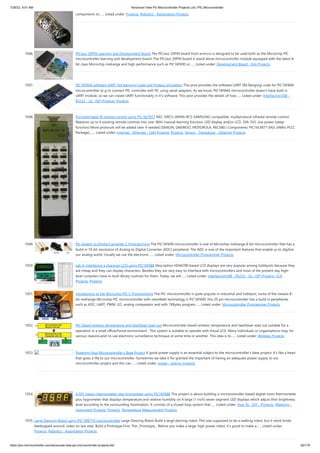 7/26/22, 9:51 AM Advanced View Pic Microcontroller Projects List | PIC Microcontroller
https://pic-microcontroller.com/advanced-view-pic-microcontroller-projects-list/ 82/179
components to…... Listed under: Projects, Robotics - Automation Projects
1046. PICJazz 20PIN Learning and Development Board
The PICJazz 20PIN board from ermicro is designed to be used both as the Microchip PIC
microcontroller learning and development board. The PICJazz 20PIN board is stand alone microcontroller module equipped with the latest 8-
bit class Microchip midrange and high performance such as PIC16F690 or…... Listed under: Development Board - Kits Projects
1047. PIC16F84A software UART (bit banging) code and Proteus simulation
This post provides the software UART (Bit Banging) code for PIC16F84A
microcontroller (e-g to connect PIC controller with PC using serial adapter). As we know, PIC16F84A microcontroller doesn't have built in
UART module, so we can create UART functionality in it's software. This post provides the details of how…... Listed under: Interfacing(USB -
RS232 - I2c -ISP) Projects, Projects
1048. Programmable IR remote control using PIC16LF877
NEC-SIRCS-JAPAN-RC5-SAMSUNG compatible, multiprotocol infrared remote control.
Replaces up to 6 existing remote controls into one. With manual learning function, LED display and/or LCD. 2V6-3V2, low power (sleep
function) More protocols will be added later if needed (DENON, DAEWOO, MOTOROLA, RECS80.) Components: PIC16LF877-04/L (4Mhz PLCC
Package),…... Listed under: Internet - Ethernet - LAN Projects, Projects, Sensor - Transducer - Detector Projects
1049. PIC Analog to Digital Converter C Programming
The PIC16F690 microcontroller is one of Microchip midrange 8-bit microcontroller that has a
build in 10-bit resolution of Analog to Digital Converter (ADC) peripheral. The ADC is one of the important features that enable us to digitize
our analog world. Usually we use the electronic…... Listed under: Microcontroller Programmer Projects
1050. Lab 4: Interfacing a character LCD using PIC16F688
Description HD44780 based LCD displays are very popular among hobbyists because they
are cheap and they can display characters. Besides they are very easy to interface with microcontrollers and most of the present day high-
level compilers have in-built library routines for them. Today, we will…... Listed under: Interfacing(USB - RS232 - I2c -ISP) Projects, LCD
Projects, Projects
1051. Introduction to the Microchip PIC C Programming
The PIC microcontroller is quite popular in industrial and hobbyist, some of the newest 8-
bit midrange Microchip PIC microcontroller with nanoWatt technology is PIC16F690, this 20 pin microcontroller has a build in peripherals
such as ADC, UART, PWM, I2C, analog comparator and with 7KBytes program…... Listed under: Microcontroller Programmer Projects
1052. PIC based wireless temperature and heartbeat read-out
Microcontroller based wireless temperature and heartbeat read out suitable for a
operation in a small office/home environment . This system is suitable to operate with Visual LCD. Many individuals or organisations may, for
various reasons,wish to use electronic surveillance technique at some time or another. This idea is to…... Listed under: Wireless Projects
1053. Powering Your Microcontroller’s Base Project
A good power supply is an essential subject to the microcontroller’s base project; it’s like a heart
that gives a life to our microcontroller. Sometimes we take it for granted the important of having an adequate power supply to our
microcontroller project and this can…... Listed under: power - energy projects
1054. A DIY indoor thermometer plus hygrometer using PIC16F688
This project is about building a microcontroller-based digital room thermometer
plus hygrometer that displays temperature and relative humidity on 4 large (1 inch) seven segment LED displays which adjust their brightness
level according to the surrounding illumination. It consists of a closed loop system that…... Listed under: How To - DIY - Projects, Metering -
Instrument Projects, Projects, Temperature Measurement Projects
1055. Large Dancing Robot using PIC16f877A microcontroller
Large Dancing Robot Build a large dancing robot. This was supposed to be a walking robot, but it more kinda
beebopped around. video on last step. Build a Prototype First, The _Prototype_: Before you make a large, high power robot, it's good to make a…... Listed under:
Projects, Robotics - Automation Projects
 
