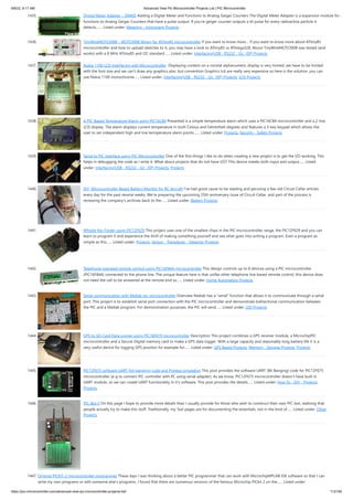 9/8/22, 9:17 AM Advanced View Pic Microcontroller Projects List | PIC Microcontroller
https://pic-microcontroller.com/advanced-view-pic-microcontroller-projects-list/ 113/180
1435. Digital Meter Adapter – DMAD Adding a Digital Meter and Functions to Analog Geiger Counters The Digital Meter Adapter is a expansion module for a
functions to Analog Geiger Counters that have a pulse output. If you're geiger counter outputs a ttl pulse for every radioactive particle it
detects,…... Listed under: Metering - Instrument Projects
1436. TinyWireMCP23008 – MCP23008 library for ATtiny85 microcontroller If you want to know more… If you want to know more about ATtiny85
microcontroller and how to upload sketches to it, you may have a look to ATtiny85 vs ATmega328. About TinyWireMCP23008 was tested (and
works) with a 8 MHz ATtiny85 and I2C standard…... Listed under: Interfacing(USB - RS232 - I2c -ISP) Projects
1437. Nokia 1100 LCD Interfacing with Microcontroller  Displaying content on a normal alphanumeric display is very limited ,we have to be limited
with the font size and we can't draw any graphics also. but convention Graphics lcd are really very expensive so here is the solution, you can
use Nokia 1100 monochrome…... Listed under: Interfacing(USB - RS232 - I2c -ISP) Projects, LCD Projects
1438. A PIC-Based Temperature Alarm using PIC16C84 Presented is a simple temperature alarm which uses a PIC16C84 microcontroller and a 2-line
LCD display. The alarm displays current temperature in both Celsius and Fahrenheit degrees and features a 3-key keypad which allows the
user to set independent high and low termperature alarm points.…... Listed under: Projects, Security - Safety Projects
1439. Serial to PIC Interface using PIC Microcontroller One of the first things I like to do when creating a new project is to get the I/O working. This
helps in debugging the code as I write it. What about projects that do not have I/O? This device sneeks both input and output…... Listed
under: Interfacing(USB - RS232 - I2c -ISP) Projects, Projects
1440. DIY, Microcontroller-Based Battery Monitor for RC Aircraft I’ve had good cause to be reading and perusing a few old Circuit Cellar articles
every day for the past several weeks. We’re preparing the upcoming 25th anniversary issue of Circuit Cellar, and part of the process is
reviewing the company’s archives back to the…... Listed under: Battery Projects
1441. Whistle Key Finder using PIC12F629 This project uses one of the smallest chips in the PIC microcontroller range, the PIC12F629 and you can
learn to program it and experience the thrill of making something yourself and see what goes into writing a program. Even a program as
simple as this…... Listed under: Projects, Sensor - Transducer - Detector Projects
1442. Telephone operated remote control using PIC16F84A microcontroller This design controls up to 8 devices using a PIC microcontroller
(PIC16F84A) connected to the phone line. The unique feature here is that unlike other telephone line based remote control, this device does
not need the call to be answered at the remote end so…... Listed under: Home Automation Projects
1443. Serial communication with Matlab pic-microcontroller Overview Matlab has a "serial" function that allows it to communicate through a serial
port. This project is to establish serial port connection with the PIC microcontroller and demonstrate bidirectional communication between
the PIC and a Matlab program. For demonstration purposes, the PIC will send…... Listed under: LED Projects
1444. GPS to SD-Card Data Logger using PIC16F819 microcontroller Description This project combines a GPS receiver module, a MicrochipPIC
microcontroller and a Secure Digital memory card to make a GPS data logger. With a large capacity and reasonably long battery life it is a
very useful device for logging GPS position for example for…... Listed under: GPS Based Projects, Memory - Storage Projects, Projects
1445. PIC12F675 software UART (bit banging) code and Proteus simulation This post provides the software UART (Bit Banging) code for PIC12F675
microcontroller (e-g to connect PIC controller with PC using serial adapter). As we know, PIC12F675 microcontroller doesn't have built in
UART module, so we can create UART functionality in it's software. This post provides the details…... Listed under: How To - DIY - Projects,
Projects
1446. PIC-Bot II On this page I hope to provide more details than I usually provide for those who wish to construct their own PIC-bot, realising that
people actually try to make this stuff. Traditionally, my 'bot pages are for documenting the essentials, not in the kind of…... Listed under: Other
Projects
1447. Original PICKIT-2 microcontroller programmer These days I was thinking about a better PIC programmer that can work with MicrochipMPLAB IDE software so that I can
write my own programs or edit someone else’s programs. I found that there are numerous versions of the famous Microchip PICkit 2 on the…... Listed under:
 