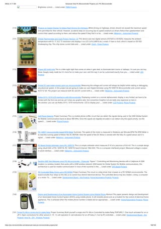 9/8/22, 9:17 AM Advanced View Pic Microcontroller Projects List | PIC Microcontroller
https://pic-microcontroller.com/advanced-view-pic-microcontroller-projects-list/ 169/180
Brightness control…... Listed under: PWM Projects
2150. Projects on Speed Checker To Detect Rash Driving On Highways While driving on highways, drivers should not exceed the maximum speed
limit permitted for their vehicle. However, accidents keep on occurring due to speed violations as drivers follow their speedometers and
control their speed according to them, and reduce the speed if they find it to be…... Listed under: Metering - Instrument Projects
2151. Digital Thermometer and Clock Project (Version 1.0) This device uses two digital sensors (DS1620 or DS1820), measures the ambient
temperature with 0,1 °C (0,2 °F) resolution and displays it on LCD 2x16 (LM016 etc.) screen. It have a clock, which is based on DS1302
timekeeping chip. This chip stores current date and…... Listed under: Clock - Timer Projects
2152. Picaxe LED night light This is a little night-light that comes on when it gets dark, to illuminate dark rooms or hallways. I'm sure you can buy
these cheaply ready made but it's more fun to make your own, and this way it can be customised exactly how you…... Listed under: LED
Projects
2153. Digital DC watt meter project using pic microcontroller Measuring the voltage and current will always be helpful while making or debugging
any electrical system. In this project we are going to make our own Digital Ammeter using PIC16F877A Microcontroller and current sensor
ACS712-5A. This project can measure both AC and DC current with a…... Listed under: Metering - Instrument Projects
2154. Nokia 3315 / 3310 LCD interfacing with Microcontroller Displaying content on a normal alphanumeric display is very limited ,we have to be
limited with the font size and we can't draw any graphics also. but convention Graphics lcd are really very expensive so here is
the solution, you can use Nokia 3315 / 3310 monochrome  LCD to display your…... Listed under: LCD Projects, Phone Projects
2155. Cell Phone Detector Project Summary This is a mobile phone sniffer circuit that can detect the signals being used in the GSM (Global System
for Mobile Communication) band at about 900 MHz. Since the signals are digitally encoded, it can detect only the signal activity, not the
speech…... Listed under: Phone Projects
2156. PIC 16f877 microcontroller based RPM Meter Summary: The speed of the motor is measured in Rotations per Minutes,RPM.The RPM Meter is
to read the running speed of Motor like DC MOTOR. Here the speed of the DC Motor is sensed with the help of a speed sensor and it is
signal…... Listed under: Metering - Instrument Projects
2157. PC Based Digital Voltmeter Using PIC 16F877A This is a simple voltmeter which measures 0-5V at a precision of 4.8 mV. This is a simple design
using inbuilt ADC of PIC 16F877A. PIC 16F877A have 8 channel 10bit ADC. This is a computer interfaced project. Measured voltage is output
in serial interface…... Listed under: Metering - Instrument Projects
2158. Sending SMS Text Message using PIC Microcontroller – Flowcode  Figure 1: Controlling and Monitoring devices with a Cellphone A GSM
modem is a wireless modem that works with a GSM wireless network. GSM stands for Global System for Mobile communications, this
architecture is used for mobile communication in most of the countries in the…... Listed under: GPS Based Projects
2159. PIC Controlled Relay Driver using PIC16F84A Project Summary This circuit is a relay driver that is based on a PIC16F84A microcontroller. The
board includes four relays so this lets us to control four distinct electrical devices. The controlled device may be a heater, a lamp, a computer
or a motor. To…... Listed under: Development Board - Kits Projects, Home Automation Projects, Projects
2160. Design and Development of an Automated Home Control System Using Mobile Phone Abstract This paper presents design and development
of an Automated Home Control System (AHCS) using mobile phone. A cell (mobile) phone acts as a modem for the control of electrical home
appliances. This is achieved when the mobile phone number is dialed and an appropriate…... Listed under: Home Automation Projects, Phone
Projects
2161. Single Pic Micro single shot bi stable Relay Project Summary Build yourself a single shot Pic Micro Controlled by stable Relay FEATURES 1. One touch activated for on or
off 2. Open connections for other sensors 3. 10 -12 volt operation 4. Led indicators for on off status 5. Can be Rf controlled…... Listed under: Development Board - Kits
Projects, How To - DIY - Projects, Projects
 