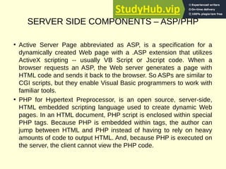 SERVER SIDE COMPONENTS – ASP/PHP
• Active Server Page abbreviated as ASP, is a specification for a
dynamically created Web page with a .ASP extension that utilizes
ActiveX scripting -- usually VB Script or Jscript code. When a
browser requests an ASP, the Web server generates a page with
HTML code and sends it back to the browser. So ASPs are similar to
CGI scripts, but they enable Visual Basic programmers to work with
familiar tools.
• PHP for Hypertext Preprocessor, is an open source, server-side,
HTML embedded scripting language used to create dynamic Web
pages. In an HTML document, PHP script is enclosed within special
PHP tags. Because PHP is embedded within tags, the author can
jump between HTML and PHP instead of having to rely on heavy
amounts of code to output HTML. And, because PHP is executed on
the server, the client cannot view the PHP code.
 