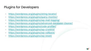 Plugins for Developers
- https://wordpress.org/plugins/string-locator/
- https://wordpress.org/plugins/query-monitor/
- https://wordpress.org/plugins/wp-mail-logging/
- https://wordpress.org/plugins/advanced-database-cleaner/
- https://wordpress.org/plugins/code-profiler/
- https://wordpress.org/plugins/wp-crontrol/
- https://wordpress.org/plugins/wp-rollback/
- https://wordpress.org/plugins/wp-reset/
 