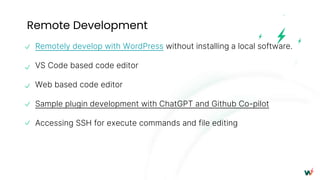 Remote Development
Remotely develop with WordPress without installing a local software.
VS Code based code editor
Web based code editor
Sample plugin development with ChatGPT and Github Co-pilot
Accessing SSH for execute commands and file editing
 