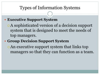 Types of Information Systems
 Executive Support System
A sophisticated version of a decision support
system that is designed to meet the needs of
top managers.
 Group Decision Support System
An executive support system that links top
managers so that they can function as a team.
 