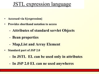 JSTL expression language
• Accessed via ${expression}
• Provides shorthand notation to access
- Attributes of standard servlet Objects
- Bean properties
- Map,List and Array Element
• Standard part of JSP 2.0
- In JSTL EL can be used only in attributes
- In JSP 2.0 EL can ne used anywheres
 
