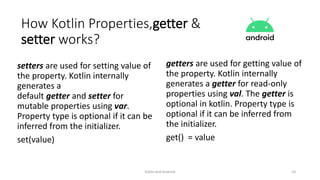 setters are used for setting value of
the property. Kotlin internally
generates a
default getter and setter for
mutable properties using var.
Property type is optional if it can be
inferred from the initializer.
set(value)
getters are used for getting value of
the property. Kotlin internally
generates a getter for read-only
properties using val. The getter is
optional in kotlin. Property type is
optional if it can be inferred from
the initializer.
get() = value
Kotlin and Android 10
How Kotlin Properties,getter &
setter works?
 