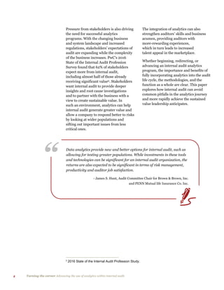 4 Turning the corner Advancing the use of analytics within internal audit
“ Data analytics provide new and better options for internal audit, such as
allowing for testing greater populations. While investments in these tools
and technologies can be significant for an internal audit organization, the
returns are also expected to be significant in terms of risk management,
productivity and auditor job satisfaction.
- James S. Hunt, Audit Committee Chair for Brown & Brown, Inc.
and PENN Mutual life Insurance Co. Inc.
Pressure from stakeholders is also driving
the need for successful analytics
programs. With the changing business
and system landscape and increased
regulations, stakeholders’ expectations of
audit are expanding while the complexity
of the business increases. PwC’s 2016
State of the Internal Audit Profession
Survey found that 62% of stakeholders
expect more from internal audit,
including almost half of those already
receiving significant valueii. Stakeholders
want internal audit to provide deeper
insights and root cause investigations
and to partner with the business with a
view to create sustainable value. In
such an environment, analytics can help
internal audit generate greater value and
allow a company to respond better to risks
by looking at wider populations and
sifting out important issues from less
critical ones.
ii
2016 State of the Internal Audit Profession Study.
The integration of analytics can also
strengthen auditors’ skills and business
acumen, providing auditors with
more-rewarding experiences,
which in turn leads to increased
talent appeal in the marketplace.
Whether beginning, redirecting, or
advancing an internal audit analytics
program, the importance and benefits of
fully incorporating analytics into the audit
life cycle, the methodologies, and the
function as a whole are clear. This paper
explores how internal audit can avoid
common pitfalls in the analytics journey
and more rapidly achieve the sustained
value leadership anticipates.
 