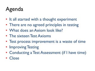 Agenda
• It all started with a thought experiment
• There are no agreed principles in testing
• What does an Axiom look like?
• The sixteenTest Axioms
• Test process improvement is a waste of time
• ImprovingTesting
• Conducting aTest Assessment (if I have time)
• Close
 