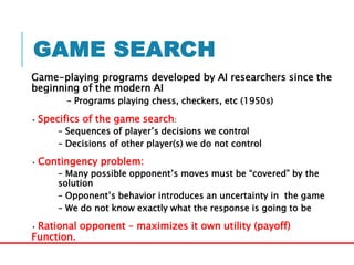 GAME SEARCH
Game-playing programs developed by AI researchers since the
beginning of the modern AI
– Programs playing chess, checkers, etc (1950s)
• Specifics of the game search:
– Sequences of player’s decisions we control
– Decisions of other player(s) we do not control
• Contingency problem:
– Many possible opponent’s moves must be “covered” by the
solution
– Opponent’s behavior introduces an uncertainty in the game
– We do not know exactly what the response is going to be
• Rational opponent – maximizes it own utility (payoff)
Function.
 