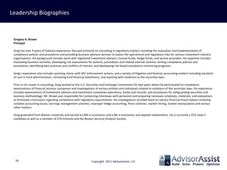 Leadership Biographies



 Gregory A. Brown
 Principal

 Greg has over 9 years of industry experience, focused primarily on consulting in regulatory matters including the evaluation and implementation of
 compliance policies and procedures and providing business advisory services to assess the operational and regulatory risks for various investment industry
 organizations. His background includes work with registered investment advisors, mutual funds, hedge funds, and service providers. His expertise includes
 evaluating business activities, developing risk assessments for policies, procedures and related internal controls, writing compliance policies and
 procedures, identifying best practices and conflicts of interest, and developing risk-based compliance monitoring programs.

 Greg’s experience also includes assisting clients with SEC enforcement actions, and a variety of litigation and forensic accounting matters including standard
 of care in fund administration, recreating fund financial statements, and assisting with violations to the securities laws.

 Prior to his career in consulting, Greg worked at the U.S. Securities and Exchange Commission for two years where he participated on compliance
 examinations of financial services companies and investigations of various entities and individuals related to violations of the securities laws. His experience
 includes examinations of investment advisors and investment companies operations, books and records, and procedures for safeguarding securities and
 business methodology. Mr. Brown was responsible for conducting interviews with personnel and preparing necessary schedules, materials, and evaluations
 to formulate conclusions regarding compliance with regulatory requirements. His investigations included work on various financial fraud matters involving
 complex accounting issues, earnings management schemes, improper hedge accounting, Ponzi schemes, market timing, market manipulation and various
 other matters.

 Greg graduated from Boston University and earned an MA in economics and a BA in economics and applied mathematics. He is currently a CFA Level II
 candidate as well as a member of CFA Institute and the Boston Security Analysts Society.




  16                                                           Copyright 2011 AdvisorAssist, LLC
 