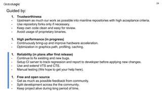 24
Guided by:
1. Trustworthiness
- Upstream as much our work as possible into mainline repositories with high acceptance criteria.
- Use repository forks only if necessary.
- Keep own code clean and easy for review.
- Avoid usage of proprietary binaries.
1. High performance (in progress)
- Continuously bring-up and improve hardware acceleration.
- Optimization in graphics path, profiling, caching.
1. Reliability (in plans after first release)
- Continue to fix existing and new bugs.
- Setup CI server to track regression and report to developer before applying new changes.
- Use and extend VTS and CTS.
- Manual testing (We hope to get your help here).
1. Free and open source
- Get as much as possible feedback from community.
- Split development across the the community.
- Keep project alive during long period of time.
 