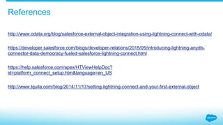 http://www.odata.org/blog/salesforce-external-object-integration-using-lightning-connect-with-odata/
https://developer.salesforce.com/blogs/developer-relations/2015/05/introducing-lightning-anydb-
connector-data-democracy-fueled-salesforce-lightning-connect.html
https://help.salesforce.com/apex/HTViewHelpDoc?
id=platform_connect_setup.htm&language=en_US
http://www.tquila.com/blog/2014/11/17/setting-lightning-connect-and-your-first-external-object
References
 