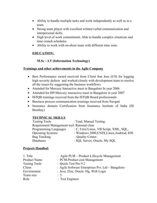 • Ability to handle multiple tasks and work independently as well as in a
team.
• Strong team player with excellent written/verbal communication and
interpersonal skills.
• High level of work commitment; Able to handle complex situations and
time crunch schedules
• Ability to work with on-shore team with different time zone.
EDUCATION:
M.Sc – I.T (Information Technology)
Trainings and other achievements in the Agile Company
• Best Performance award received from Client San Jose (US) for logging
high severity defects and worked closely with development team to resolve
all the issues by suggesting the business workflows
• Attended for Mercury Interactive meet in Bangalore In year 2006
• Attended for HP-Mercury interactive meet in Bangalore in year 2007
• ISTQB trainings received from the ISTQB Board professionals
• Business process communication trainings received from Navgati
• Insurance domain Certification from Insurance Institute of India (III
Bombay)
TECHNICAL SKILLS
Testing Tools : Toad, Manual Testing.
Requirement Management tool: Rational clear
Programming Languages : C, Unix/Linux, VB Script, XML, SQL,
Operating Systems : Windows 2000,UNIX,Linux,Andriod, IOS
Bug Tracking : Quality Center.
Databases : SQL Server, Oracle, My SQL
Projects Handled:
1. Title : Agile PLM – Product Lifecycle Management
Product Name : PCM-Product cost Management
Testing Tools : Quick Test Pro 9.2
Client : Agile Software Enterprises Pvt. Ltd – Bangalore-
Environment : Java, J2ee, Oracle 10g, Web Logic
Team size : 5
Role : Test Engineer
 