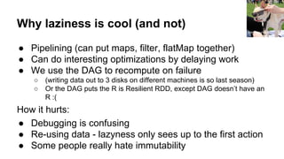 Why laziness is cool (and not)
● Pipelining (can put maps, filter, flatMap together)
● Can do interesting optimizations by delaying work
● We use the DAG to recompute on failure
○ (writing data out to 3 disks on different machines is so last season)
○ Or the DAG puts the R is Resilient RDD, except DAG doesn’t have an
R :(
How it hurts:
● Debugging is confusing
● Re-using data - lazyness only sees up to the first action
● Some people really hate immutability
Matthew Hurst
 