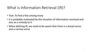 What is Information Retrieval (IR)?
• Task: To find a few among many
• It is probably motivated by the situation of information overload and
acts as a remedy to it
• When defining IR, we need to be aware that there is a broad sense
and a narrow sense
4
 