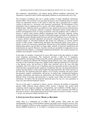 International Journal of Ambient Systems and Applications (IJASA) Vol.2, No.2, June 2014
2
data integration, interoperability, and sharing among different healthcare practitioners and
institutions is required in order to deliver high-quality healthcare to the patients they serve [54].
The revolution in healthcare data size is another problem in today's Healthcare Information
Systems (HISs). This revolution is not just about the massive size of healthcare data, but we also
witness an exponential increase in the speed in which this data is generated and a complex
varieties of data type (i.e., structured, semi structured, unstructured). The Development of new
technologies such as capturing devices, sensors, and mobile applications is a major source of
healthcare data. Additional sources are added every day; patient social network communications
in digital forms are increasing, collection of genomic information became cheaper and more
medical knowledge/discoveries are being accumulated. Such big healthcare data is difficult to
process or analyze using common database management tools. Obviously, capturing, storing,
searching, and analyzing healthcare big data to find useful insights will improve the outcomes of
the healthcare systems through smarter decisions and will lower healthcare cost as well, however,
it requires efficient analytical algorithms and powerful computing environments. Finally, the
increased reliance on networked healthcare data brings new challenges to securing medical
records in EHR systems. Authenticating individuals and authorizing global secure access to
patients’ records are vital security requirements. Physical face-to-face methods of identifying and
authenticating patients and providers no longer apply; methods of electronic identification and
authentication are required. Moreover, electronic records are susceptible to inappropriate access,
compromised data integrity, or widespread unauthorized distribution. New security measures are
needed to secure patients’ records on HISs.
In this paper we introduce a framework for secure HISs based on big data analytics in mobile
cloud computing environments. This framework provides a high level of integration,
interoperability, and sharing of EHRs among HPs, patients, and practitioners. It integrates distinct
EMRs of a patient from different HPs distracted among different cities, states, and regions and
store them in the Cloud data storage areas. Mobile Cloud computing technology [57-61] provides
a fast Internet access, and provision of EHRs from anywhere and at any time with high
availability. Due to the massive size of healthcare data, the exponential increase in the speed in
which this data is generated and the complexity of healthcare data type, the proposed framework
employs big data analytics to find useful insights that help practitioners take critical decisions in
the right time. Our proposed framework applies a set of security constraints and access control
that guarantee integrity, confidentiality, and privacy of medical data. Authenticated healthcare
providers, practitioners, and patients are authorized by the Cloud Service Providers (CSPs) at
different levels of privilege and permissions to securely access EHRs and retrieve patients’
information. We believe that the proposed framework paves the way for a new generation of
lower cost, more efficient healthcare systems.
The rest of this paper is organized as follows: section 2 discusses the problem of integrating
patients' EMRs dispersed among different CDOs. Section 3 discusses how mobile cloud
computing solution improves integration, interoperability, and availability of EHRs. Section 4
explores the issue of "Big" healthcare data analysis. Security issues associated with EHR are
discussed in section 5. Our proposed framework for HISs is given in section 6. Finally, in section
7, we give our conclusion remarks and future work.
2. INTEGRATING ELECTRONIC MEDICAL RECORDS
Today, there is a widespread use of EMRs or EHRs systems. These terms are used
interchangeably by many in both healthcare industry and health science literature; however, they
describe completely different concepts according to Health Information and Management System
Society (HIMSS) Analytics [6, 7]. An EMR is a formatted record of patient health information
 