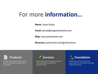 For more information…
                                          Name: Jason Strate

                                          Email: jstrate@pragmaticworks.com

                                          Blog: www.jasonstrate.com

                                          Resource: jasonstrate.com/go/functions




          Products                                   Services                                 Foundation
BI products to covert to a Microsoft BI    Speed development through training, and   Helping those who do not have the
platform and simplify development on       rapid development services from           means to get into information technology
the platform.                              Pragmatic Works.                          achieve their dreams.
 