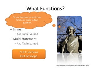 What Functions?
    To use functions or not to use
• User Defined Functions
       functions, that’s today’s
              question.
  – Scalar
  – Inline
     • Aka Table-Valued
  – Multi-statement
     • Aka Table-Valued

          CLR Functions
          Out of Scope

                                     http://www.flickr.com/photos/mshades/3154733910/
 