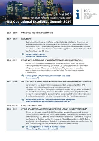 09:00 – 10:00 ANMELDUNG UND FRÜHSTÜCKSEMPFANG
10:00 – 10:30 BEGRÜSSUNG*
Operational Excellence ist eine Reise und beinhaltet das intelligente Ankommen an
einem klar definierten Ziel von einem klar verstandenen Start. Diese Reise legt man
selten allein zurück. Die Referenzprojekte beschreiben verschiedene Reiseerfahrungen
mit internen und externen Partnern. Die Einführung gibt einen Überblick über die Inhalte
des Reiseführers aus ISG Sicht.
Ronald Paschen, Partner
Information Services Group
10:30 – 11:15 SECOND WAVE OUTSOURCING OF WORKPLACE SERVICES: KEY SUCCESS FACTORS
Der Outsourcing-Markt ist in Bewegung: Kunde wie Provider haben nachhaltige
Erfahrungen in der Arbeitsteilung gesammelt. Der Vortrag behandelt die relevanten
Erfolgsfaktoren sowohl des internen Stakeholder-Managements als auch des
Ausschreibungsprozesses im Kontext des Workplace Outsourcingvertrages der
Commerzbank.
Samuel Spreen, CIO Corporate Center und Non-Core Assets
Commerzbank AG
11:15 – 12:00 DREI JAHRE SPÄTER – LIBRA - EIN TRANSFORMATIONAL BUSINESS PROCESS OUTSOURCING*
Vor drei Jahren hat NSN im Rahmen des zu seiner Zeit europaweit größten BPO-
Vertrages seinen Bestellabwicklungsprozess outgesourced.
Dieser Bericht fasst die Erfahrungen und Erfolge zusammen und gibt einen Ausblick auf
die Zukunft dieser Sourcing Beziehung. Es wird die grundlegende Frage beantwortet,
inwieweit „Transformational Outsourcing“ ein geeignetes Instrument ist, um komplexe
Transformationsvorhaben mit Hilfe eines externen Service Providers umzusetzen.
Hubertus von Manstein, OPS Business Performance Management
Nokia Solutions and Networks Operations GmbH & Co. KG
12:00 – 13:30 BUSINESS NETWORK LUNCH
13:30 – 14:15 SETTING-UP A GOVERNANCE FRAMEWORK TO SERVE A MULTI-CLIENT ENVIRONMENT*
Thema des Beitrages ist das Ende 2012 von Allianz Managed Operations & Services
(AMOS) initiierte und durch ISG unterstützte Strategic Assessment von Allianz Financial
and Accounting (F&A). Er bietet einen Blick über die ergriffenen Maßnahmen bezüglich
des Request for Solution und die Einrichtung des Shared Captive Centers (SCC). Zudem
werden die Herausforderungen diskutiert, einen passenden Steuerungsmechanismus für
eine Multi-Sourcing (BPO, SCC) Plattform zu erstellen und einzubinden.
Dr. Mark Eger, Head of Finance & Business Services
Allianz Managed Operations & Services SE
 