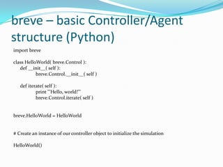 breve – basic Controller/Agent
structure (Python)
import breve
class HelloWorld( breve.Control ):
def __init__( self ):
breve.Control.__init__( self )
def iterate( self ):
print '''Hello, world!'''
breve.Control.iterate( self )
breve.HelloWorld = HelloWorld
# Create an instance of our controller object to initialize the simulation
HelloWorld()
 