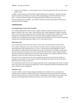 Smoots: Agent Based Workflow Page 17
• external event handling - e.g. if the number of cases in the queue greater than 100, reroute the case to
another activity
A simple scripting language will be needed to support defining more complex pre- and post-processing
rules and external event handling. The syntax of the scripting language will be PowerScript or Visual
Basic. A rule-based decision engine will support generalized condition/rule/event processing.
Once the design process is complete, the workflow information should be generated from the process
map and stored in the database.
Administration
Versioning/Change Control of the Workflow
The workflow administrator needs to be able to deploy workflows, enable and withdraw their use, and
update a workflow with a new version. These operations may include changing the workflow route and
rules as well as new data requirements, forms, and attachments. Versioning of the workflows can be done
utilizing the new Enterprise Object Life Cycle currently under development. Deployment of new
workflows can be handled by a special agent. The agent based technology allows for automatic distribution
of agents that can manage deploying workflows over a wide range of servers.
Monitoring Tools
A set of monitoring tools that meets the needs of various roles in the organization will be provided.
The workflow administrator may want to monitor the workflow process to identify problem areas and
make adjustments either instantaneously or over time. A monitoring tool should highlight “hot spots”
where attention is needed based on the attributes that can be set on activities. For example, if total calls in
the front-line queue of a customer service line is greater than 100 with three customer support engineers
taking the calls and the backline queue only has five calls when there are six engineers taking the calls, an
adjustment needs to be made to the process to balance the call load.
The supervisor of a certain activity may want to monitor the queue for the activity for the number of
pending cases and number of cases in process. Based on the data he/she monitors, he/she may decide to
implement ad-hoc routing of some cases.
The monitoring tool itself can be run as an agent, generating events corresponding to the current or average
state of the system. The user agents can handle these events to dynamically perform load balancing or load
other workflow system configurations.
Simulation Tools
Complex workflows cannot be easily changed and deployed. A simulation tool can assist greatly in
designing the most optimum workflow based on the current data on average processing time, incoming
case rate, number of servers, etc. Once the workflow is implemented, the simulation tool can help to tune
the process with updated data from the process before a new version of the workflow is deployed.
June 6, 1995
 