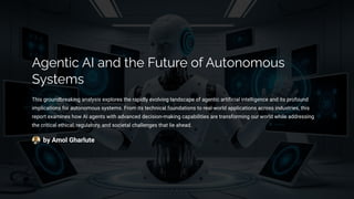 Agentic AI and the Future of Autonomous
Systems
This groundbreaking analysis explores the rapidly evolving landscape of agentic artificial intelligence and its profound
implications for autonomous systems. From its technical foundations to real-world applications across industries, this
report examines how AI agents with advanced decision-making capabilities are transforming our world while addressing
the critical ethical, regulatory, and societal challenges that lie ahead.
by Amol Gharlute
 