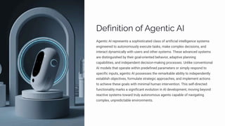 Definition of Agentic AI
Agentic AI represents a sophisticated class of artificial intelligence systems
engineered to autonomously execute tasks, make complex decisions, and
interact dynamically with users and other systems. These advanced systems
are distinguished by their goal-oriented behavior, adaptive planning
capabilities, and independent decision-making processes. Unlike conventional
AI models that operate within predefined parameters or simply respond to
specific inputs, agentic AI possesses the remarkable ability to independently
establish objectives, formulate strategic approaches, and implement actions
to achieve these goals with minimal human intervention. This self-directed
functionality marks a significant evolution in AI development, moving beyond
reactive systems toward truly autonomous agents capable of navigating
complex, unpredictable environments.
 