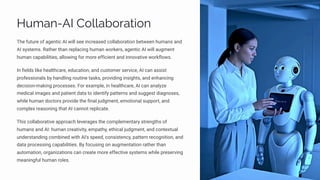 Human-AI Collaboration
The future of agentic AI will see increased collaboration between humans and
AI systems. Rather than replacing human workers, agentic AI will augment
human capabilities, allowing for more efficient and innovative workflows.
In fields like healthcare, education, and customer service, AI can assist
professionals by handling routine tasks, providing insights, and enhancing
decision-making processes. For example, in healthcare, AI can analyze
medical images and patient data to identify patterns and suggest diagnoses,
while human doctors provide the final judgment, emotional support, and
complex reasoning that AI cannot replicate.
This collaborative approach leverages the complementary strengths of
humans and AI: human creativity, empathy, ethical judgment, and contextual
understanding combined with AI's speed, consistency, pattern recognition, and
data processing capabilities. By focusing on augmentation rather than
automation, organizations can create more effective systems while preserving
meaningful human roles.
 