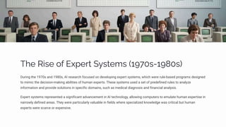 The Rise of Expert Systems (1970s-1980s)
During the 1970s and 1980s, AI research focused on developing expert systems, which were rule-based programs designed
to mimic the decision-making abilities of human experts. These systems used a set of predefined rules to analyze
information and provide solutions in specific domains, such as medical diagnosis and financial analysis.
Expert systems represented a significant advancement in AI technology, allowing computers to emulate human expertise in
narrowly defined areas. They were particularly valuable in fields where specialized knowledge was critical but human
experts were scarce or expensive.
 