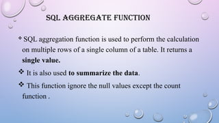 SQL AGGREGATE FUNCTION
 SQL aggregation function is used to perform the calculation
on multiple rows of a single column of a table. It returns a
single value.
 It is also used to summarize the data.
 This function ignore the null values except the count
function .
 