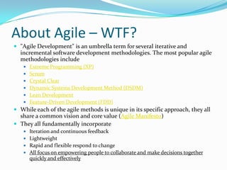 About Agile – WTF?
 "Agile Development" is an umbrella term for several iterative and
incremental software development methodologies. The most popular agile
methodologies include
 Extreme Programming (XP)
 Scrum
 Crystal Clear
 Dynamic Systems Development Method (DSDM)
 Lean Development
 Feature-Driven Development (FDD)
 While each of the agile methods is unique in its specific approach, they all
share a common vision and core value (Agile Manifesto)
 They all fundamentally incorporate
 Iteration and continuous feedback
 Lightweight
 Rapid and flexible respond to change
 All focus on empowering people to collaborate and make decisions together
quickly and effectively
 