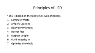 Principles of LSD
• LSD is based on the following seven principles.
1. Eliminate Waste
2. Amplify Learning
3. Delay commitment
4. Deliver fast
5. Respect people
6. Build Integrity in
7. Optimize the whole
 