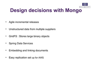 Design decisions with Mongo

• Agile incremental releases

• Unstructured data from multiple suppliers

• GridFS : Stores large binary objects

• Spring Data Services

• Embedding and linking documents

• Easy replication set up for AWS
 