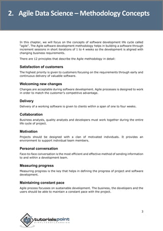 Agile Data Science
3
In this chapter, we will focus on the concepts of software development life cycle called
“agile”. The Agile software development methodology helps in building a software through
increment sessions in short iterations of 1 to 4 weeks so the development is aligned with
changing business requirements.
There are 12 principles that describe the Agile methodology in detail:
Satisfaction of customers
The highest priority is given to customers focusing on the requirements through early and
continuous delivery of valuable software.
Welcoming new changes
Changes are acceptable during software development. Agile processes is designed to work
in order to match the customer’s competitive advantage.
Delivery
Delivery of a working software is given to clients within a span of one to four weeks.
Collaboration
Business analysts, quality analysts and developers must work together during the entire
life cycle of project.
Motivation
Projects should be designed with a clan of motivated individuals. It provides an
environment to support individual team members.
Personal conversation
Face-to-face conversation is the most efficient and effective method of sending information
to and within a development team.
Measuring progress
Measuring progress is the key that helps in defining the progress of project and software
development.
Maintaining constant pace
Agile process focusses on sustainable development. The business, the developers and the
users should be able to maintain a constant pace with the project.
2. Agile Data Science – Methodology Concepts
 