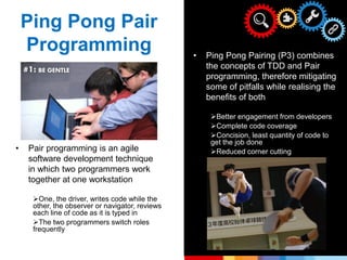 • Pair programming is an agile
software development technique
in which two programmers work
together at one workstation
One, the driver, writes code while the
other, the observer or navigator, reviews
each line of code as it is typed in
The two programmers switch roles
frequently
• Ping Pong Pairing (P3) combines
the concepts of TDD and Pair
programming, therefore mitigating
some of pitfalls while realising the
benefits of both
Better engagement from developers
Complete code coverage
Concision, least quantity of code to
get the job done
Reduced corner cutting
Ping Pong Pair
Programming
 