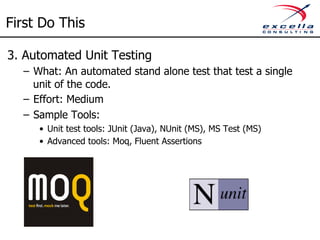 First Do This 
3. Automated Unit Testing 
– What: An automated stand alone test that test a single 
unit of the code. 
– Effort: Medium 
– Sample Tools: 
• Unit test tools: JUnit (Java), NUnit (MS), MS Test (MS) 
• Advanced tools: Moq, Fluent Assertions 
 