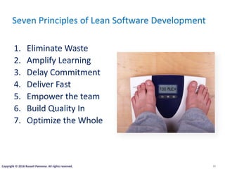 10
Seven Principles of Lean Software Development
1. Eliminate Waste
2. Amplify Learning
3. Delay Commitment
4. Deliver Fast
5. Empower the team
6. Build Quality In
7. Optimize the Whole
Copyright © 2016 Russell Pannone. All rights reserved.
 