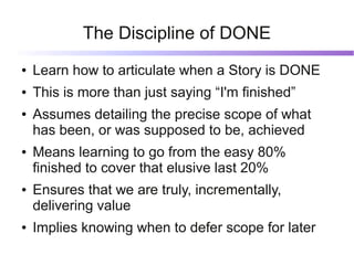 The Discipline of DONE
●   Learn how to articulate when a Story is DONE
●   This is more than just saying “I'm finished”
●   Assumes detailing the precise scope of what
    has been, or was supposed to be, achieved
●   Means learning to go from the easy 80%
    finished to cover that elusive last 20%
●   Ensures that we are truly, incrementally,
    delivering value
●   Implies knowing when to defer scope for later
 