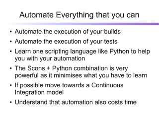 Automate Everything that you can
●   Automate the execution of your builds
●   Automate the execution of your tests
●   Learn one scripting language like Python to help
    you with your automation
●   The Scons + Python combination is very
    powerful as it minimises what you have to learn
●   If possible move towards a Continuous
    Integration model
●   Understand that automation also costs time
 