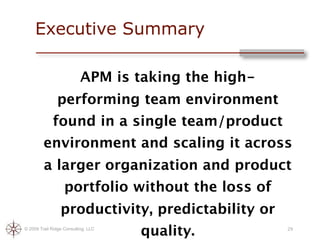 Executive Summary

                           APM is taking the high-
               performing team environment
             found in a single team/product
         environment and scaling it across
         a larger organization and product
                   portfolio without the loss of
                 productivity, predictability or
© 2009 Trail Ridge Consulting, LLC
                                     quality.        29
 
