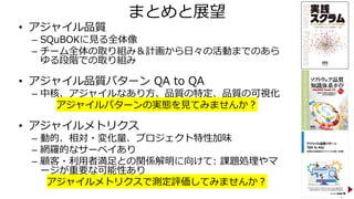 まとめと展望
• アジャイル品質
– SQuBOKに見る全体像
– チーム全体の取り組み＆計画から日々の活動までのあら
ゆる段階での取り組み
• アジャイル品質パターン QA to QA
– 中核、アジャイルなあり方、品質の特定、品質の可視化
アジャイルパターンの実態を見てみませんか？
• アジャイルメトリクス
– 動的、相対・変化量、プロジェクト特性加味
– 網羅的なサーベイあり
– 顧客・利用者満足との関係解明に向けて: 課題処理やマ
ージが重要な可能性あり
アジャイルメトリクスで測定評価してみませんか？
25
 