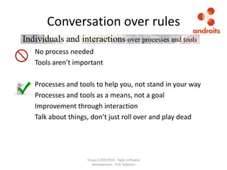 Conversation over rules	No process needed	Tools aren’t importantProcesses and tools to help you, not stand in your way	Processes and tools as a means, not a goal	Improvement through interaction	Talk about things, don’t just roll over and play deadVisug 21/09/2010 - Agile software development - Erik Talboom