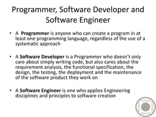 Programmer, Software Developer and
Software Engineer
• A Programmer is anyone who can create a program in at
least one programming language, regardless of the use of a
systematic approach
• A Software Developer is a Programmer who doesn’t only
care about simply writing code, but also cares about the
requirement analysis, the functional specification, the
design, the testing, the deployment and the maintenance
of the software product they work on
• A Software Engineer is one who applies Engineering
disciplines and principles to software creation
 