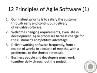 12 Principles of Agile Software (1)
1. Our highest priority is to satisfy the customer
through early and continuous delivery
of valuable software.
2. Welcome changing requirements, even late in
development. Agile processes harness change for
the customer's competitive advantage.
3. Deliver working software frequently, from a
couple of weeks to a couple of months, with a
preference to the shorter timescale.
4. Business people and developers must work
together daily throughout the project.
 