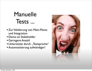 Manuelle
                        Tests ...
           • Zur Validierung von Main-Flows
             und Integration
           • Demo an Stakeholder
           • Geringere Anzahl
           • Unterstützt durch „Testsprache“
           • Automatisierung aufwändiger!




Thursday, November 5, 2009
 