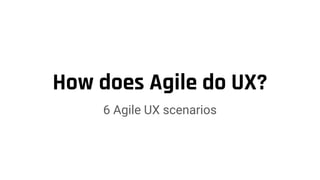 How does Agile do UX?
6 Agile UX scenarios
 