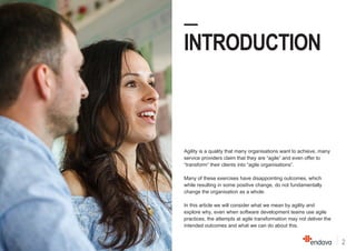 2
—
INTRODUCTION
Agility is a quality that many organisations want to achieve, many
service providers claim that they are “agile” and even offer to
“transform” their clients into “agile organisations”.
Many of these exercises have disappointing outcomes, which
while resulting in some positive change, do not fundamentally
change the organisation as a whole.
In this article we will consider what we mean by agility and
explore why, even when software development teams use agile
practices, the attempts at agile transformation may not deliver the
intended outcomes and what we can do about this.
 