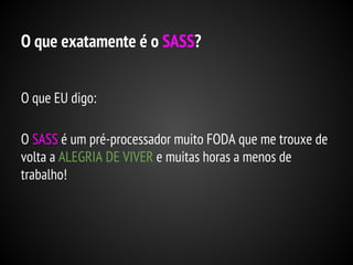 O que exatamente é o SASS?
O que EU digo:
O SASS é um pré-processador muito FODA que me trouxe de
volta a ALEGRIA DE VIVER e muitas horas a menos de
trabalho!

 